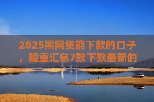 2025黑网贷能下款的口子，隆重汇总7款下款最新的网贷口子