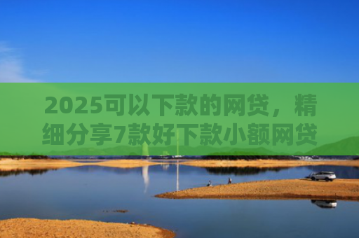 2025可以下款的网贷，精细分享7款好下款小额网贷口子