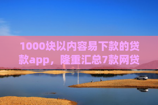1000块以内容易下款的贷款app，隆重汇总7款网贷下款快的最新口子