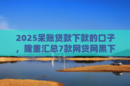 2025呆账贷款下款的口子，隆重汇总7款网贷网黑下款大额口子