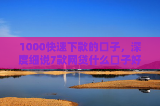 1000快速下款的口子，深度细说7款网贷什么口子好下款