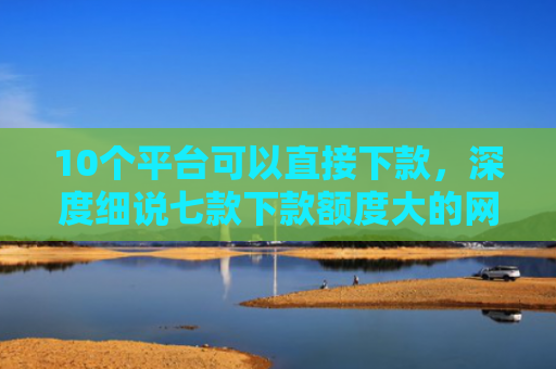 10个平台可以直接下款，深度细说七款下款额度大的网贷口子