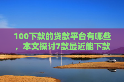 100下款的贷款平台有哪些，本文探讨7款最近能下款的网贷口子