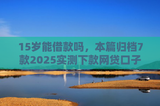 15岁能借款吗，本篇归档7款2025实测下款网贷口子