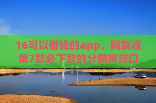 16可以借钱的app，网友收集7款必下款的分期网贷口子