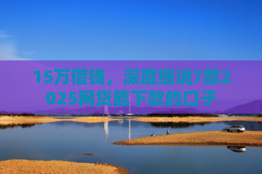 15万借钱，深度细说7款2025网贷能下款的口子