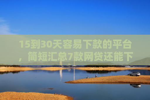 15到30天容易下款的平台，简短汇总7款网贷还能下款的口子