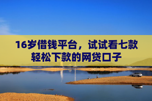16岁借钱平台，试试看七款轻松下款的网贷口子