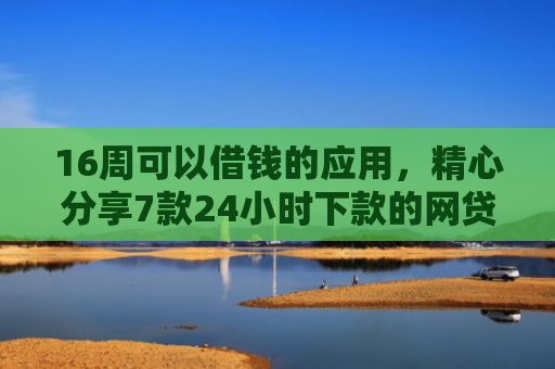 16周可以借钱的应用，精心分享7款24小时下款的网贷口子