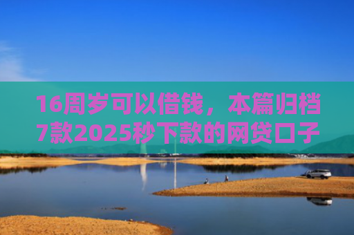 16周岁可以借钱，本篇归档7款2025秒下款的网贷口子