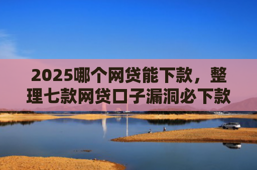 2025哪个网贷能下款，整理七款网贷口子漏洞必下款