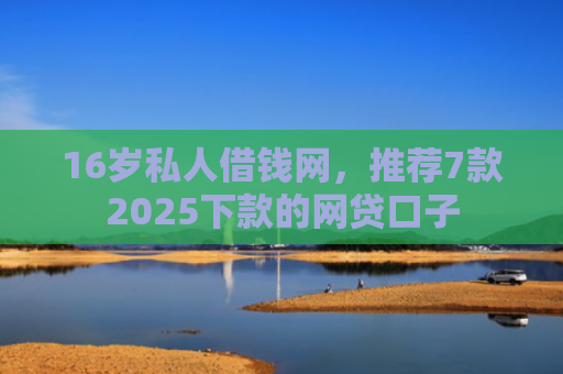 16岁私人借钱网，推荐7款2025下款的网贷口子