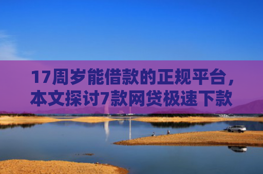 17周岁能借款的正规平台，本文探讨7款网贷极速下款的口子