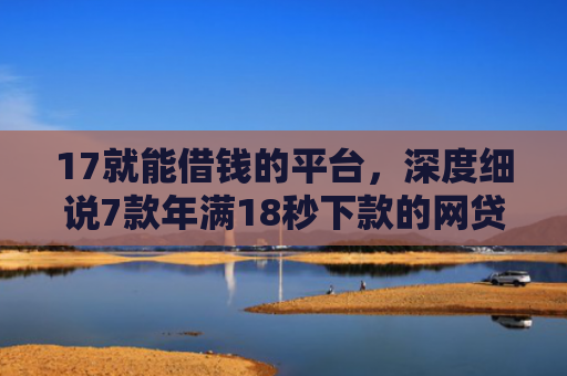 17就能借钱的平台，深度细说7款年满18秒下款的网贷口子