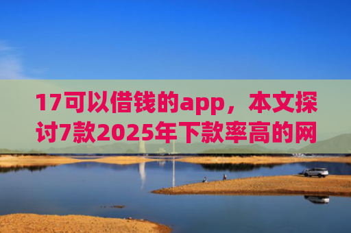 17可以借钱的app，本文探讨7款2025年下款率高的网贷口子