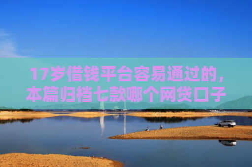 17岁借钱平台容易通过的，本篇归档七款哪个网贷口子下款