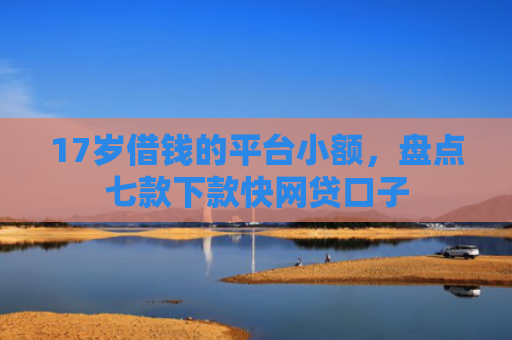 17岁借钱的平台小额，盘点七款下款快网贷口子