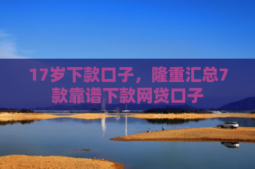 17岁下款口子，隆重汇总7款靠谱下款网贷口子