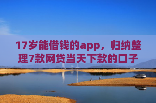 17岁能借钱的app，归纳整理7款网贷当天下款的口子