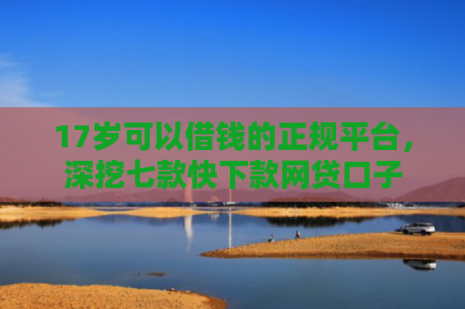 17岁可以借钱的正规平台，深挖七款快下款网贷口子