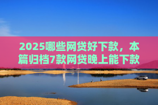 2025哪些网贷好下款，本篇归档7款网贷晚上能下款口子