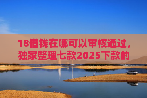 18借钱在哪可以审核通过，独家整理七款2025下款的网贷口子