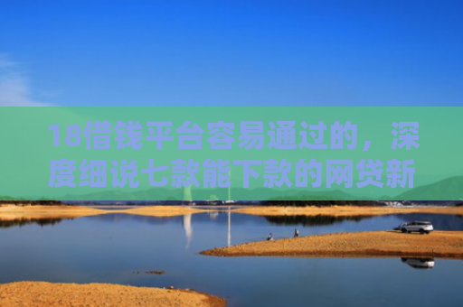 18借钱平台容易通过的，深度细说七款能下款的网贷新口子