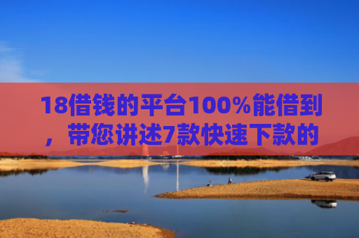 18借钱的平台100%能借到，带您讲述7款快速下款的网贷黑口子