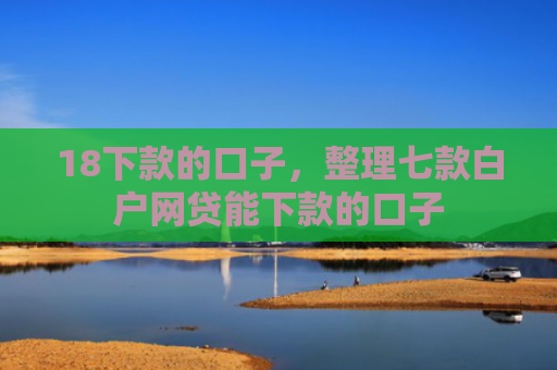 18下款的口子，整理七款白户网贷能下款的口子