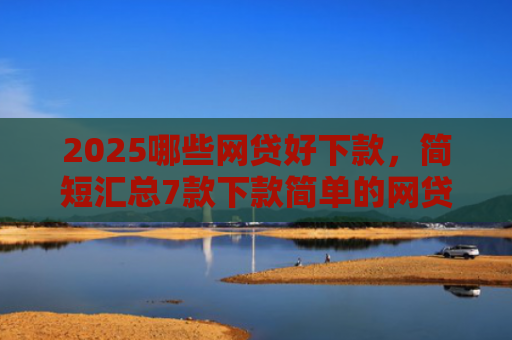 2025哪些网贷好下款，简短汇总7款下款简单的网贷口子