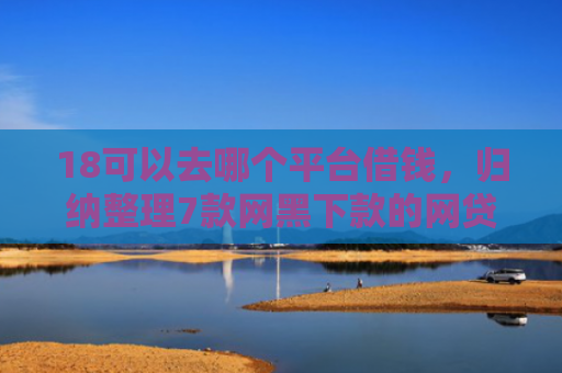 18可以去哪个平台借钱，归纳整理7款网黑下款的网贷口子