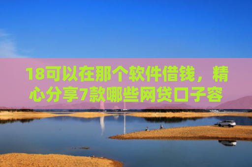 18可以在那个软件借钱，精心分享7款哪些网贷口子容易下款
