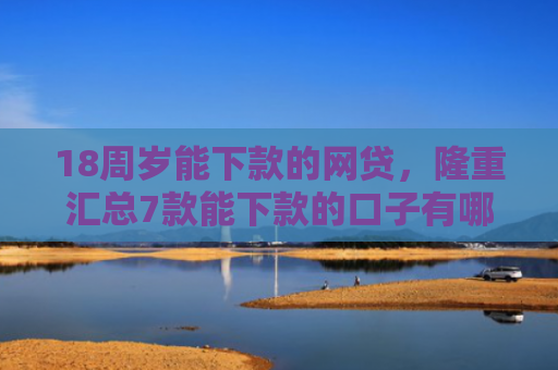 18周岁能下款的网贷，隆重汇总7款能下款的口子有哪些网贷