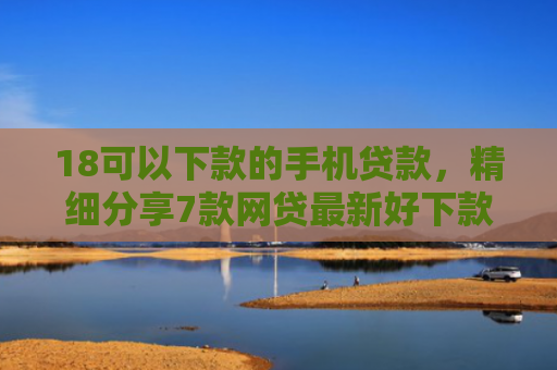 18可以下款的手机贷款，精细分享7款网贷最新好下款口子