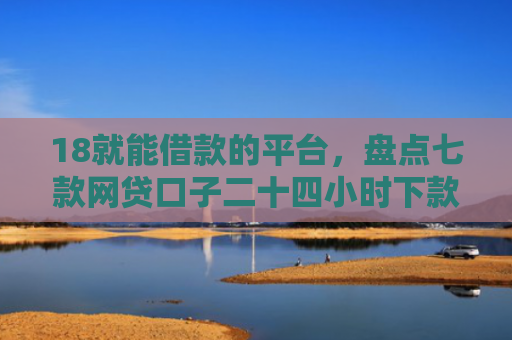 18就能借款的平台，盘点七款网贷口子二十四小时下款