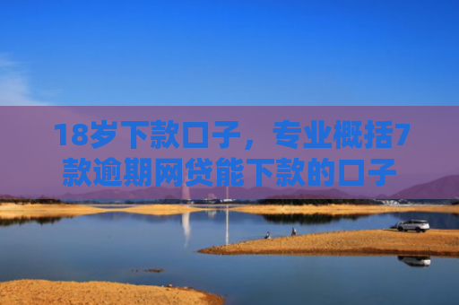 18岁下款口子，专业概括7款逾期网贷能下款的口子