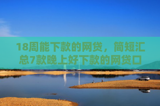 18周能下款的网贷，简短汇总7款晚上好下款的网贷口子