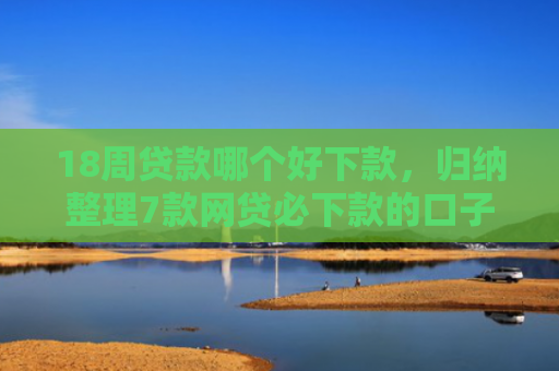 18周贷款哪个好下款，归纳整理7款网贷必下款的口子有哪些