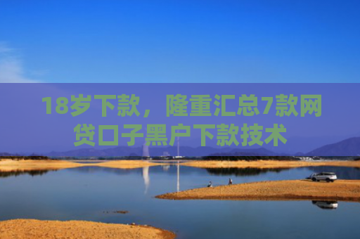 18岁下款，隆重汇总7款网贷口子黑户下款技术