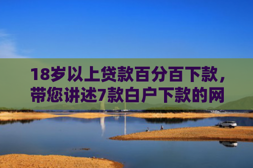 18岁以上贷款百分百下款，带您讲述7款白户下款的网贷口子