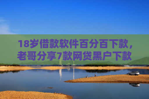 18岁借款软件百分百下款，老哥分享7款网贷黑户下款口子