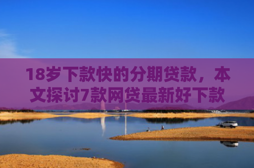 18岁下款快的分期贷款，本文探讨7款网贷最新好下款的口子