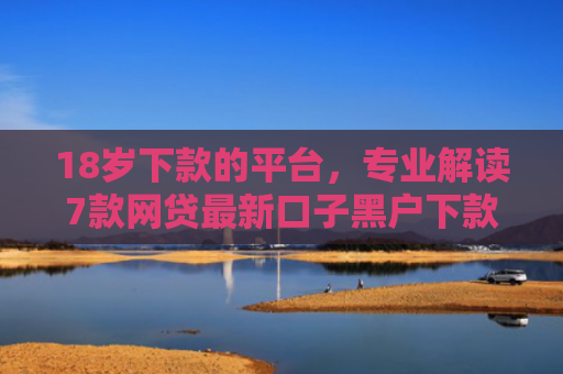 18岁下款的平台，专业解读7款网贷最新口子黑户下款