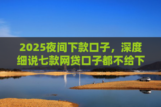 2025夜间下款口子，深度细说七款网贷口子都不给下款了