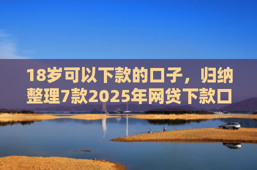 18岁可以下款的口子，归纳整理7款2025年网贷下款口子