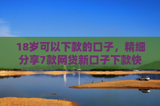 18岁可以下款的口子，精细分享7款网贷新口子下款快