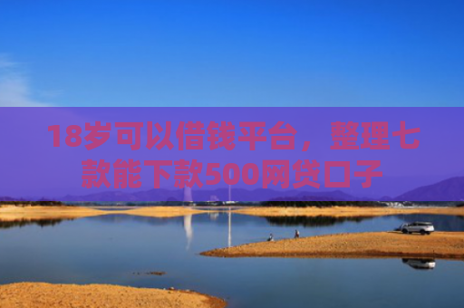 18岁可以借钱平台，整理七款能下款500网贷口子