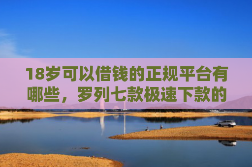 18岁可以借钱的正规平台有哪些，罗列七款极速下款的网贷口子
