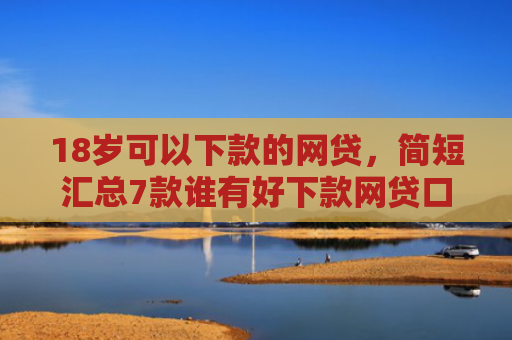 18岁可以下款的网贷，简短汇总7款谁有好下款网贷口子