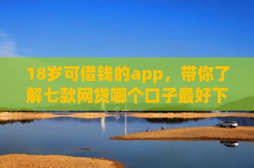 18岁可借钱的app，带你了解七款网贷哪个口子最好下款